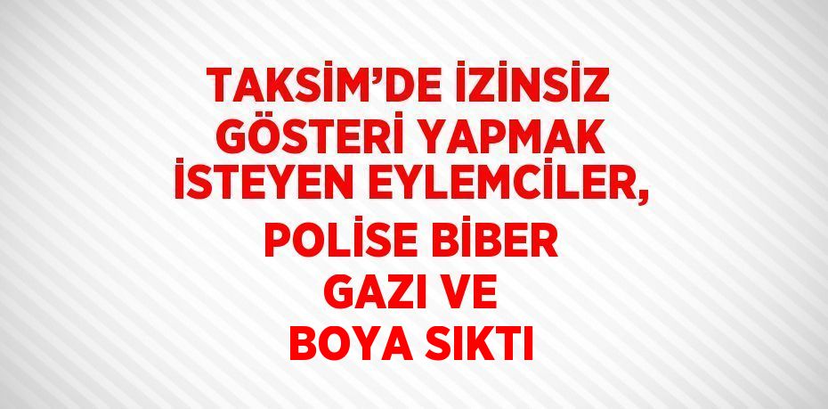 TAKSİM’DE İZİNSİZ GÖSTERİ YAPMAK İSTEYEN EYLEMCİLER, POLİSE BİBER GAZI VE BOYA SIKTI