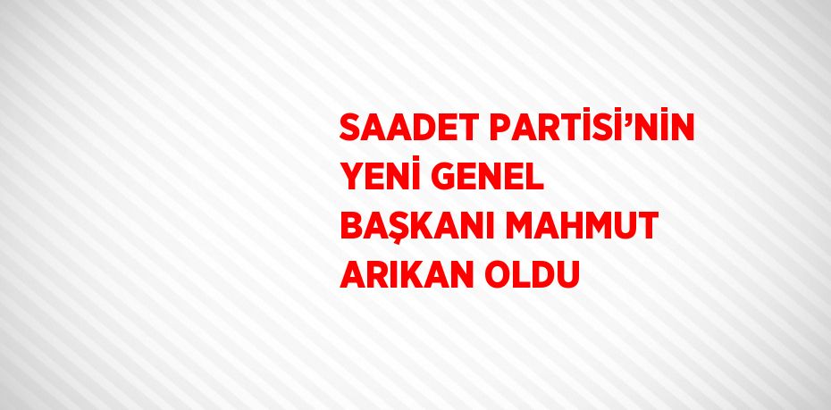 SAADET PARTİSİ’NİN YENİ GENEL BAŞKANI MAHMUT ARIKAN OLDU