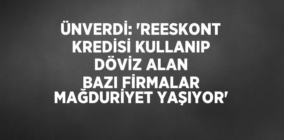 ÜNVERDİ: 'REESKONT KREDİSİ KULLANIP DÖVİZ ALAN BAZI FİRMALAR MAĞDURİYET YAŞIYOR'