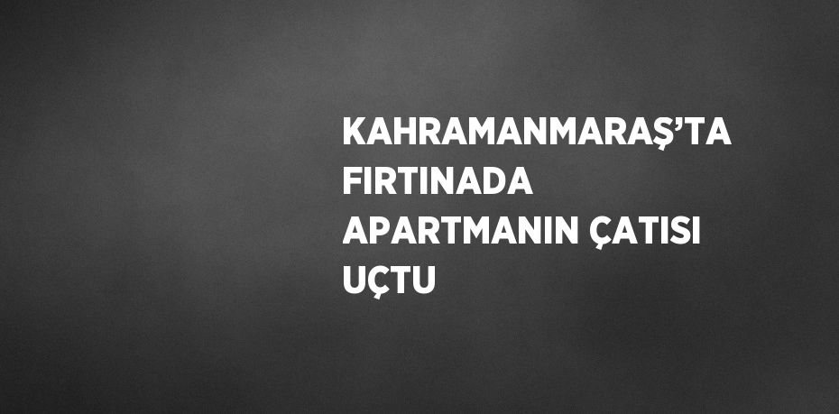 KAHRAMANMARAŞ’TA FIRTINADA APARTMANIN ÇATISI UÇTU