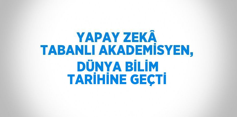 YAPAY ZEKÂ TABANLI AKADEMİSYEN, DÜNYA BİLİM TARİHİNE GEÇTİ