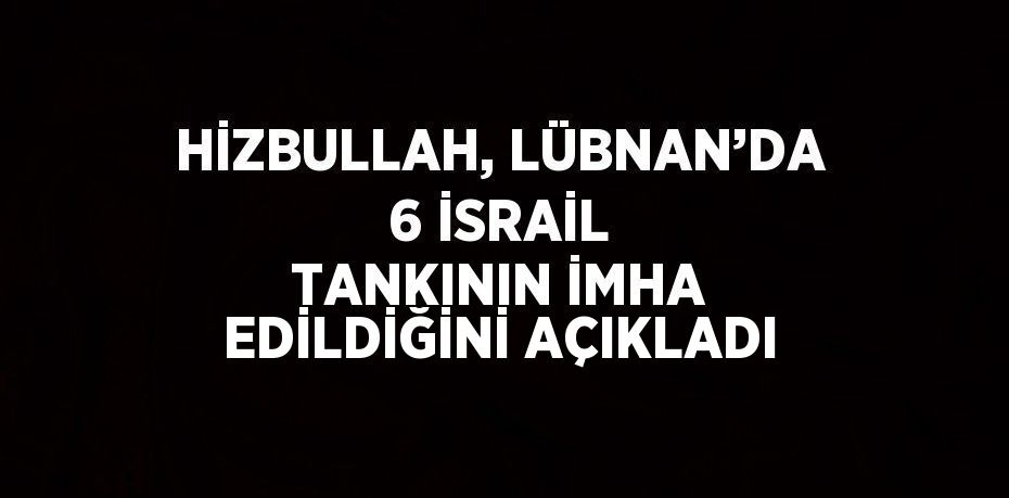 HİZBULLAH, LÜBNAN’DA 6 İSRAİL TANKININ İMHA EDİLDİĞİNİ AÇIKLADI