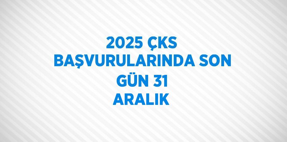 2025 ÇKS BAŞVURULARINDA SON GÜN 31 ARALIK