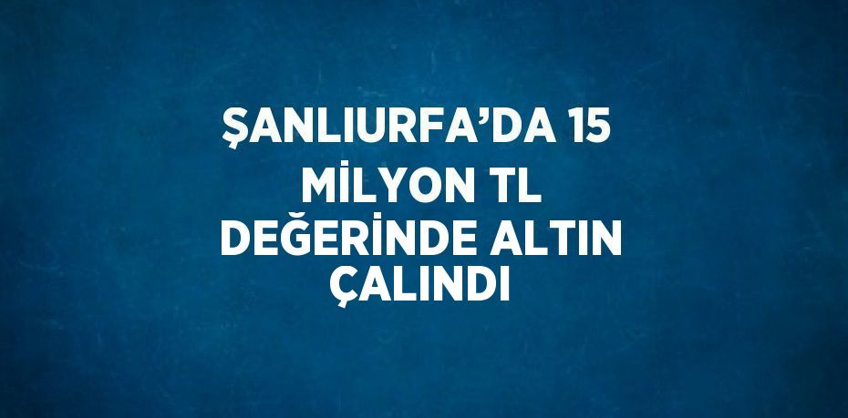 ŞANLIURFA’DA 15 MİLYON TL DEĞERİNDE ALTIN ÇALINDI