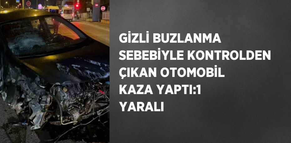 GİZLİ BUZLANMA SEBEBİYLE KONTROLDEN ÇIKAN OTOMOBİL KAZA YAPTI:1 YARALI