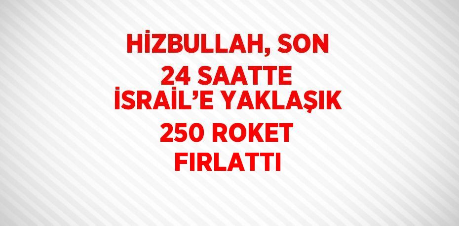 HİZBULLAH, SON 24 SAATTE İSRAİL’E YAKLAŞIK 250 ROKET FIRLATTI