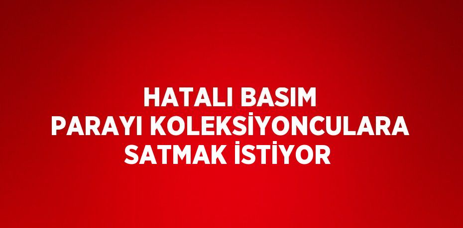 HATALI BASIM PARAYI KOLEKSİYONCULARA SATMAK İSTİYOR