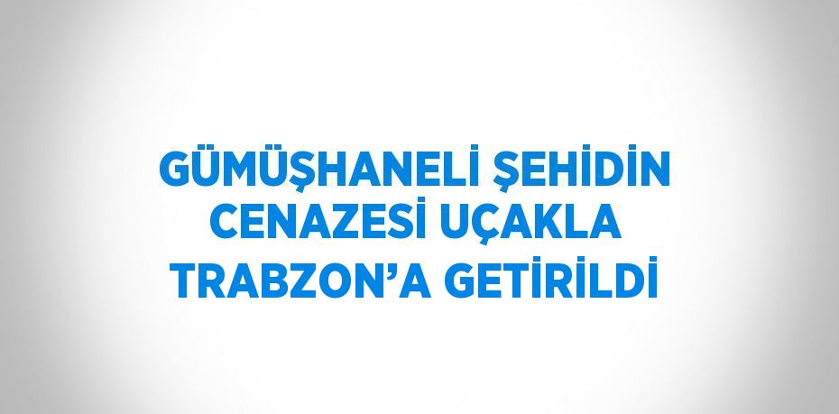 GÜMÜŞHANELİ ŞEHİDİN CENAZESİ UÇAKLA TRABZON’A GETİRİLDİ