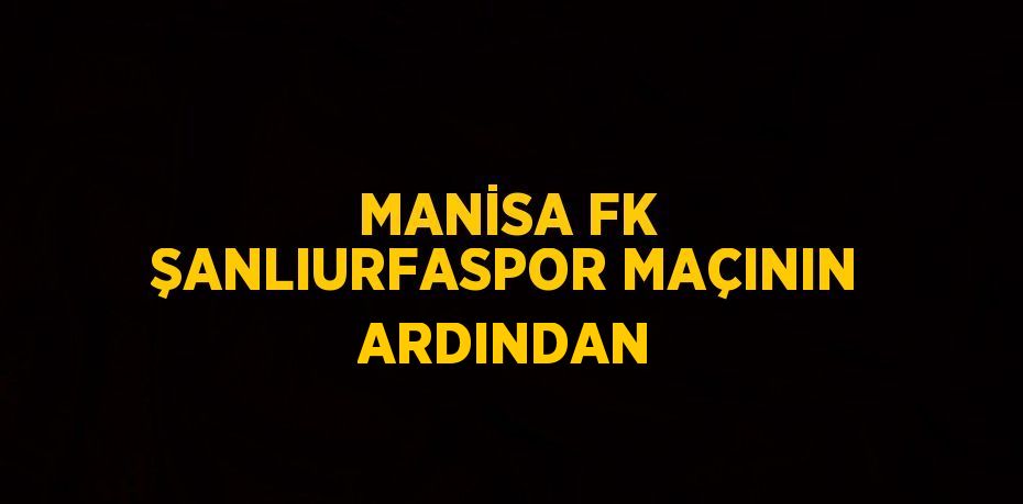 MANİSA FK ŞANLIURFASPOR MAÇININ ARDINDAN