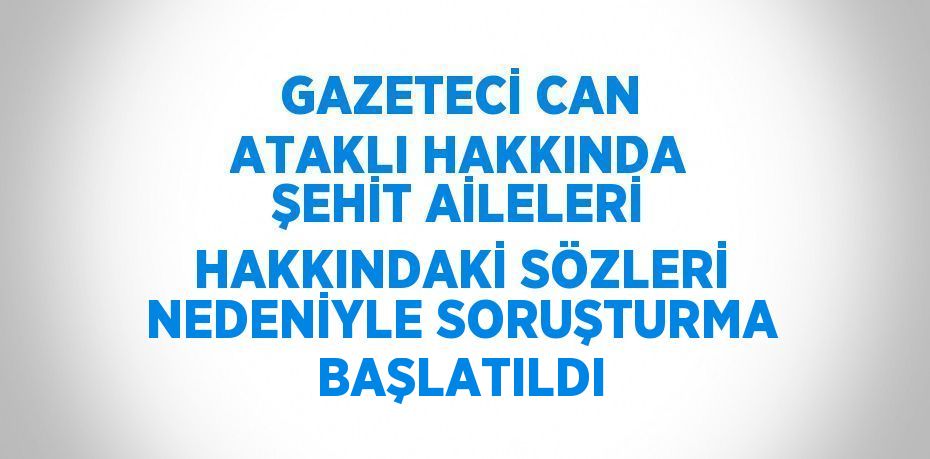 GAZETECİ CAN ATAKLI HAKKINDA ŞEHİT AİLELERİ HAKKINDAKİ SÖZLERİ NEDENİYLE SORUŞTURMA BAŞLATILDI