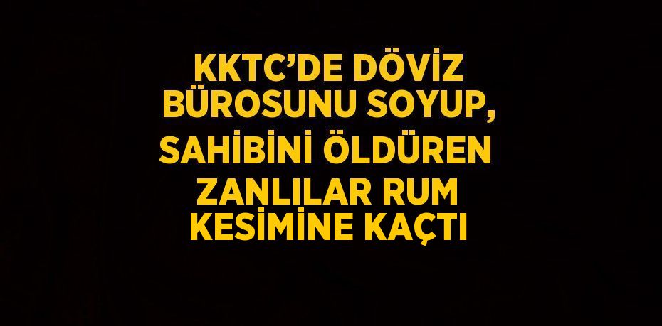 KKTC’DE DÖVİZ BÜROSUNU SOYUP, SAHİBİNİ ÖLDÜREN ZANLILAR RUM KESİMİNE KAÇTI