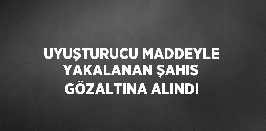 UYUŞTURUCU MADDEYLE YAKALANAN ŞAHIS GÖZALTINA ALINDI