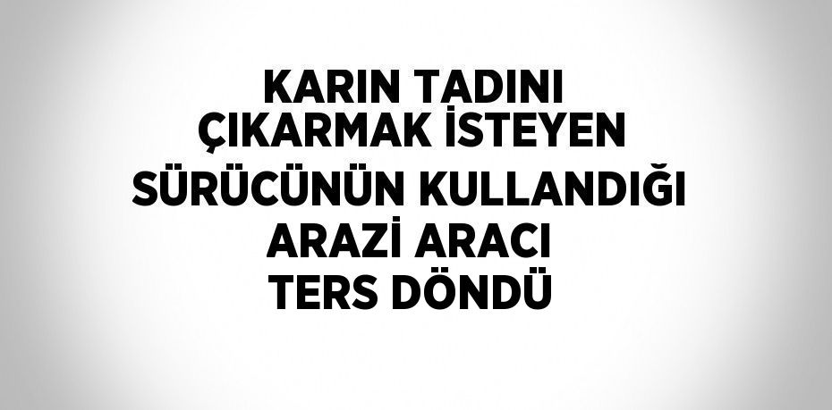 KARIN TADINI ÇIKARMAK İSTEYEN SÜRÜCÜNÜN KULLANDIĞI ARAZİ ARACI TERS DÖNDÜ