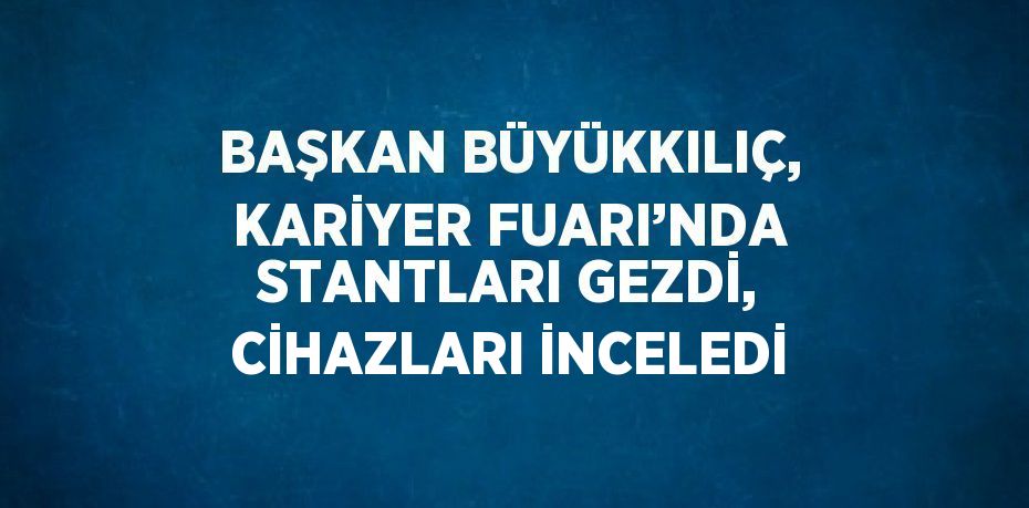 BAŞKAN BÜYÜKKILIÇ, KARİYER FUARI’NDA STANTLARI GEZDİ, CİHAZLARI İNCELEDİ