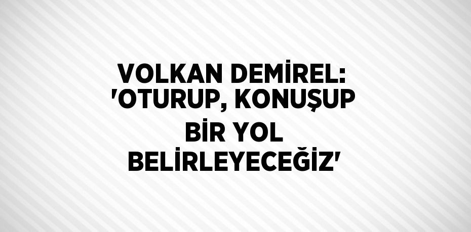 VOLKAN DEMİREL: 'OTURUP, KONUŞUP BİR YOL BELİRLEYECEĞİZ'