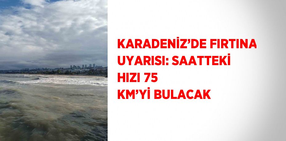 KARADENİZ’DE FIRTINA UYARISI: SAATTEKİ HIZI 75 KM’Yİ BULACAK