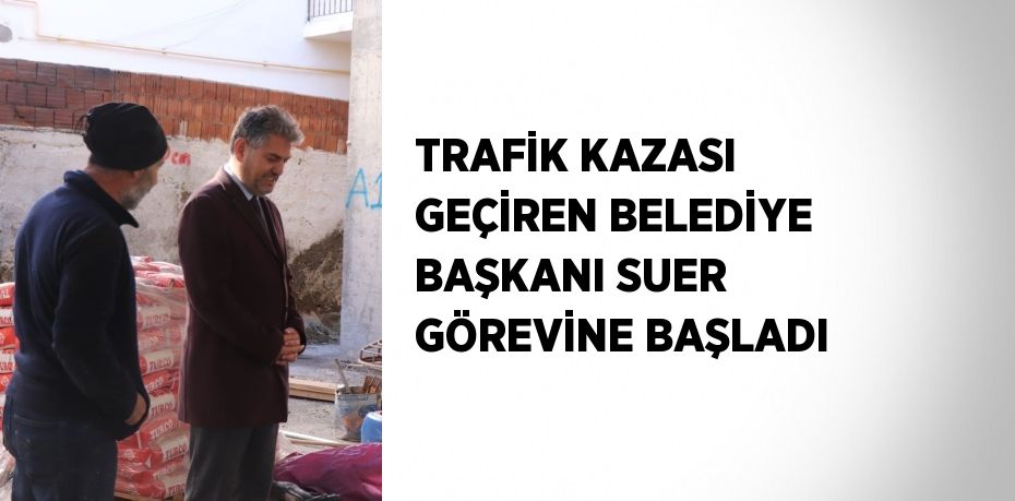 TRAFİK KAZASI GEÇİREN BELEDİYE BAŞKANI SUER GÖREVİNE BAŞLADI