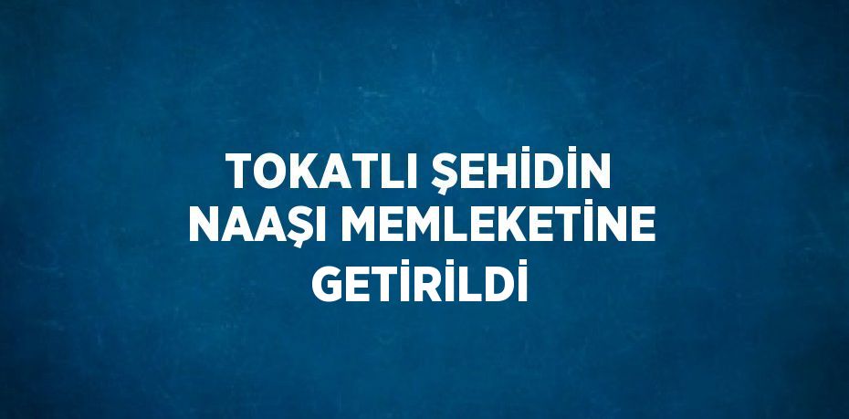 TOKATLI ŞEHİDİN NAAŞI MEMLEKETİNE GETİRİLDİ