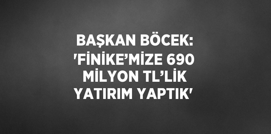 BAŞKAN BÖCEK: 'FİNİKE’MİZE 690 MİLYON TL’LİK YATIRIM YAPTIK'