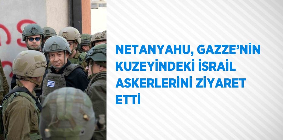 NETANYAHU, GAZZE’NİN KUZEYİNDEKİ İSRAİL ASKERLERİNİ ZİYARET ETTİ