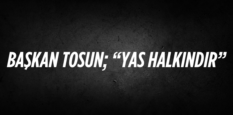 BAŞKAN TOSUN; “YAS HALKINDIR”