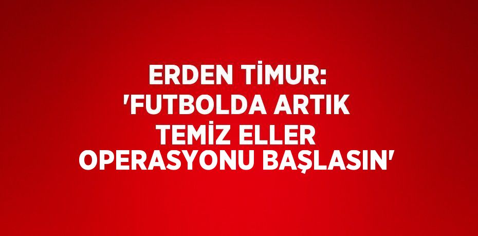 ERDEN TİMUR: 'FUTBOLDA ARTIK TEMİZ ELLER OPERASYONU BAŞLASIN'