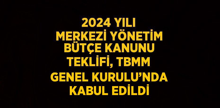 2024 YILI MERKEZİ YÖNETİM BÜTÇE KANUNU TEKLİFİ, TBMM GENEL KURULU’NDA KABUL EDİLDİ