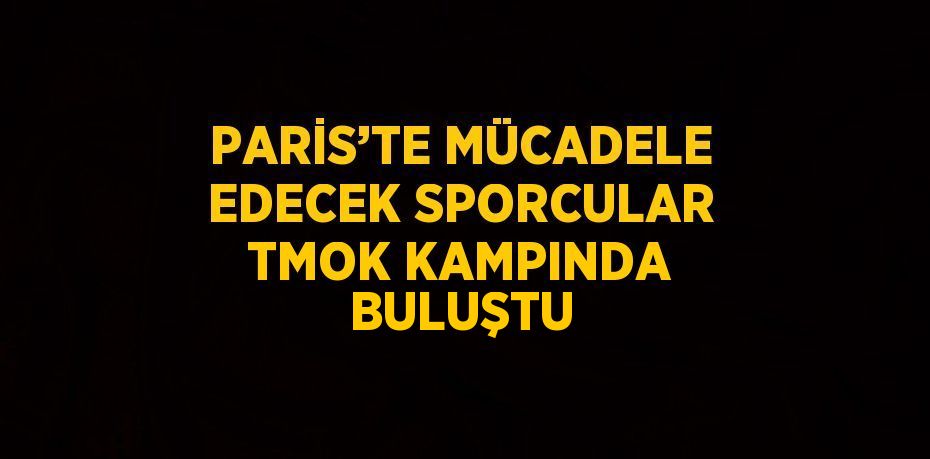 PARİS’TE MÜCADELE EDECEK SPORCULAR TMOK KAMPINDA BULUŞTU