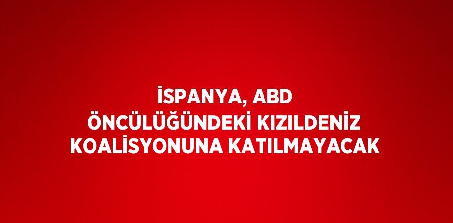 İSPANYA, ABD ÖNCÜLÜĞÜNDEKİ KIZILDENİZ KOALİSYONUNA KATILMAYACAK