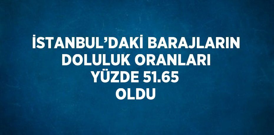 İSTANBUL’DAKİ BARAJLARIN DOLULUK ORANLARI YÜZDE 51.65 OLDU