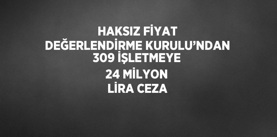 HAKSIZ FİYAT DEĞERLENDİRME KURULU’NDAN 309 İŞLETMEYE 24 MİLYON LİRA CEZA