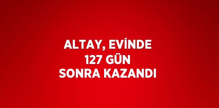 ALTAY, EVİNDE 127 GÜN SONRA KAZANDI