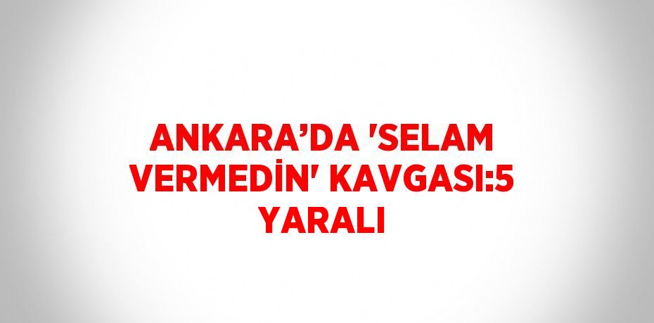 ANKARA’DA 'SELAM VERMEDİN' KAVGASI:5 YARALI