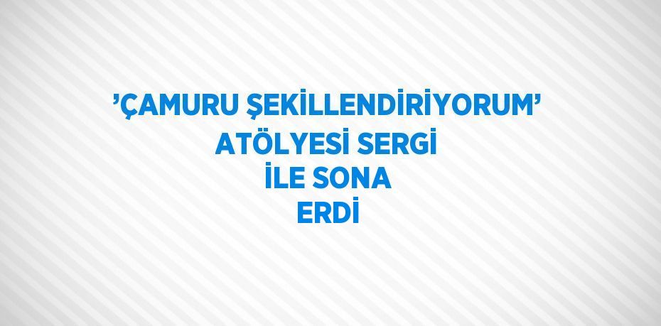 ’ÇAMURU ŞEKİLLENDİRİYORUM’ ATÖLYESİ SERGİ İLE SONA ERDİ