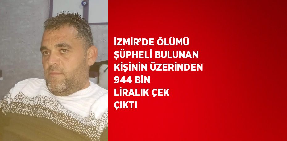 İZMİR’DE ÖLÜMÜ ŞÜPHELİ BULUNAN KİŞİNİN ÜZERİNDEN 944 BİN LİRALIK ÇEK ÇIKTI