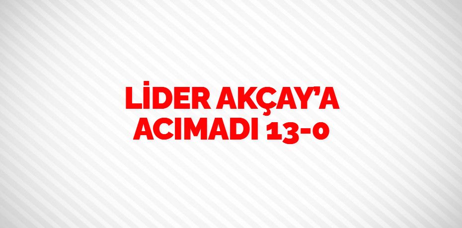 LİDER AKÇAY’A ACIMADI     13-0