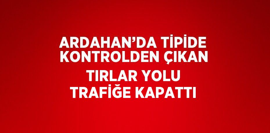 ARDAHAN’DA TİPİDE KONTROLDEN ÇIKAN TIRLAR YOLU TRAFİĞE KAPATTI