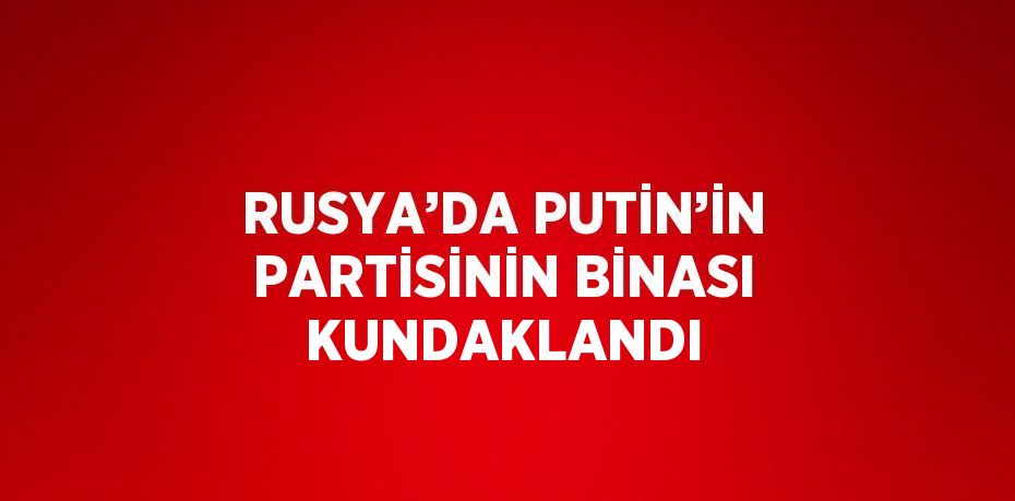 RUSYA’DA PUTİN’İN PARTİSİNİN BİNASI KUNDAKLANDI