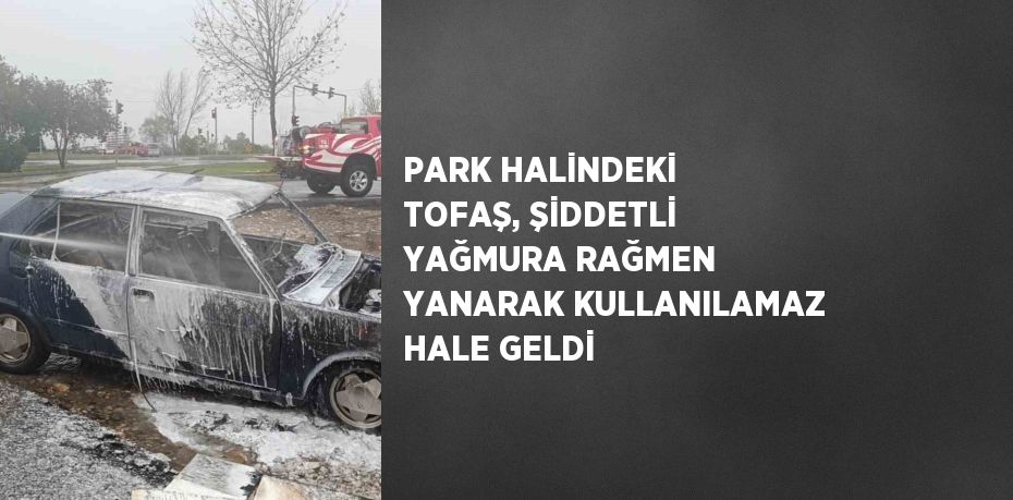 PARK HALİNDEKİ TOFAŞ, ŞİDDETLİ YAĞMURA RAĞMEN YANARAK KULLANILAMAZ HALE GELDİ