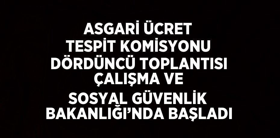 ASGARİ ÜCRET TESPİT KOMİSYONU DÖRDÜNCÜ TOPLANTISI ÇALIŞMA VE SOSYAL GÜVENLİK BAKANLIĞI’NDA BAŞLADI