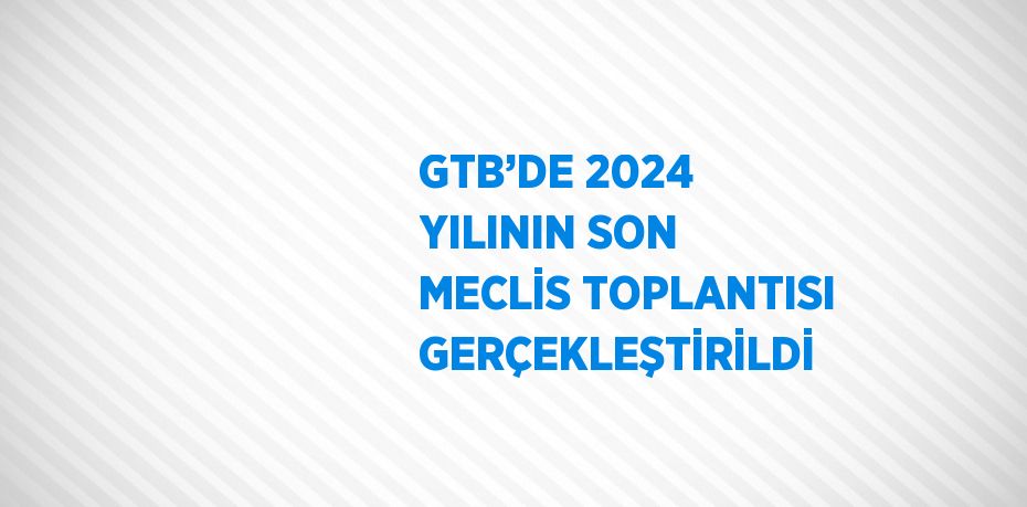 GTB’DE 2024 YILININ SON MECLİS TOPLANTISI GERÇEKLEŞTİRİLDİ