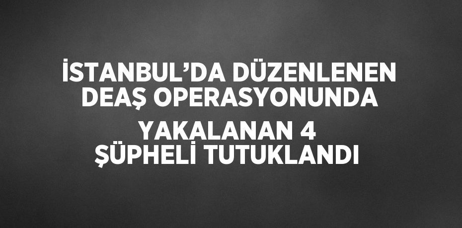 İSTANBUL’DA DÜZENLENEN DEAŞ OPERASYONUNDA YAKALANAN 4 ŞÜPHELİ TUTUKLANDI