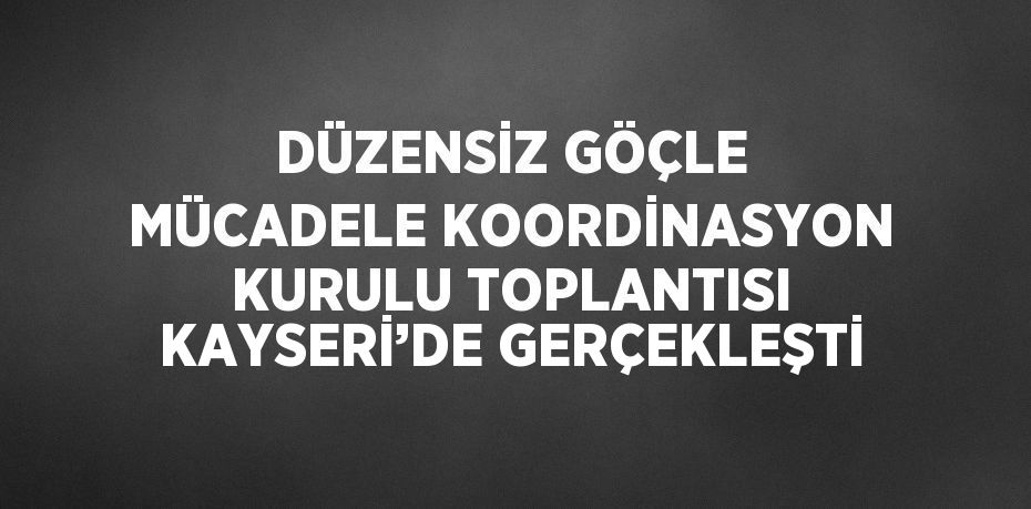 DÜZENSİZ GÖÇLE MÜCADELE KOORDİNASYON KURULU TOPLANTISI KAYSERİ’DE GERÇEKLEŞTİ