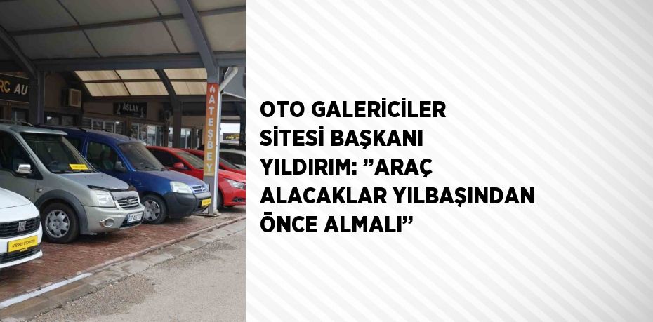 OTO GALERİCİLER SİTESİ BAŞKANI YILDIRIM: ’’ARAÇ ALACAKLAR YILBAŞINDAN ÖNCE ALMALI’’