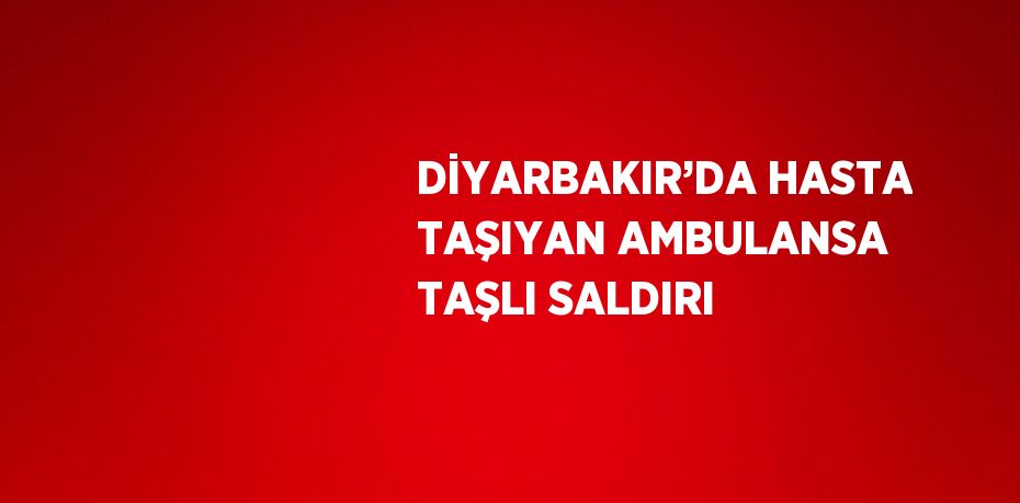 DİYARBAKIR’DA HASTA TAŞIYAN AMBULANSA TAŞLI SALDIRI