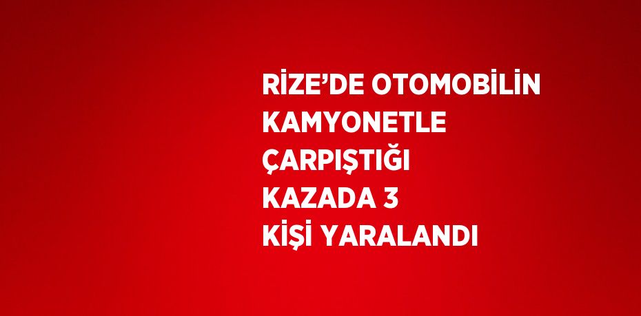 RİZE’DE OTOMOBİLİN KAMYONETLE ÇARPIŞTIĞI KAZADA 3 KİŞİ YARALANDI