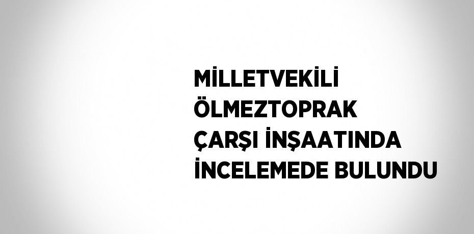 MİLLETVEKİLİ ÖLMEZTOPRAK ÇARŞI İNŞAATINDA İNCELEMEDE BULUNDU