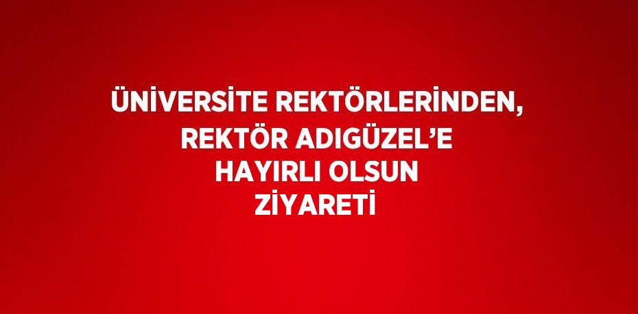 ÜNİVERSİTE REKTÖRLERİNDEN, REKTÖR ADIGÜZEL’E HAYIRLI OLSUN ZİYARETİ