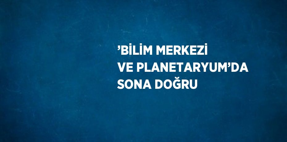 ’BİLİM MERKEZİ VE PLANETARYUM’DA SONA DOĞRU