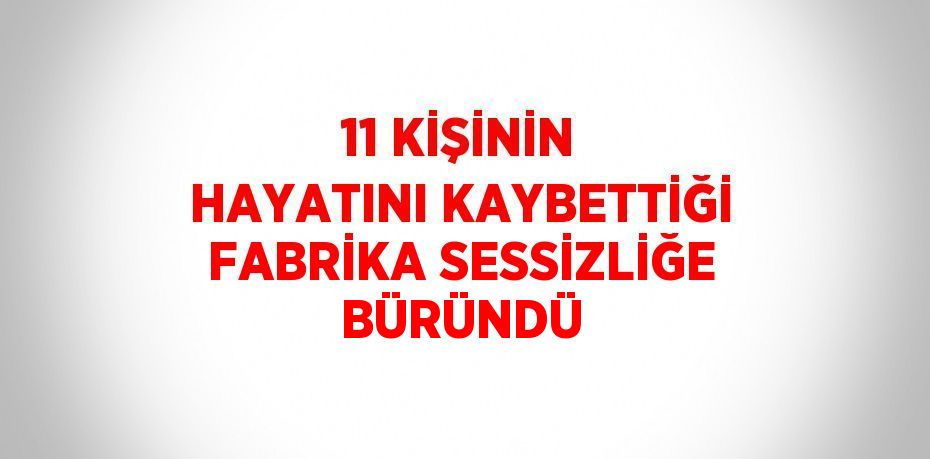 11 KİŞİNİN HAYATINI KAYBETTİĞİ FABRİKA SESSİZLİĞE BÜRÜNDÜ